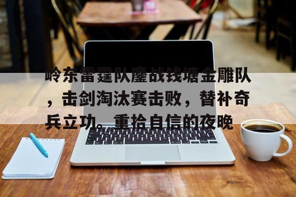 包含岭东雷霆队鏖战钱塘金雕队，击剑淘汰赛击败，替补奇兵立功。重拾自信的夜晚的词条-开云在线平台