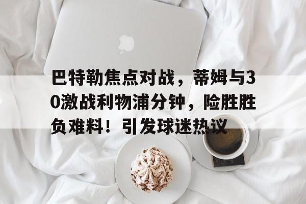 巴特勒焦点对战，蒂姆与30激战利物浦分钟，险胜胜负难料！引发球迷热议的简单介绍-开云官网