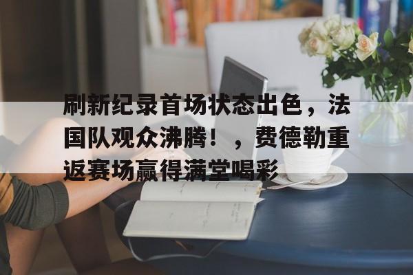 刷新纪录首场状态出色，法国队观众沸腾！，费德勒重返赛场赢得满堂喝彩的简单介绍-开云中国