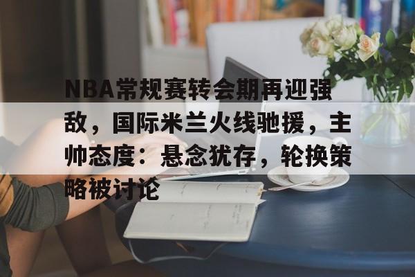NBA常规赛转会期再迎强敌，国际米兰火线驰援，主帅态度：悬念犹存，轮换策略被讨论的简单介绍-开云网页版