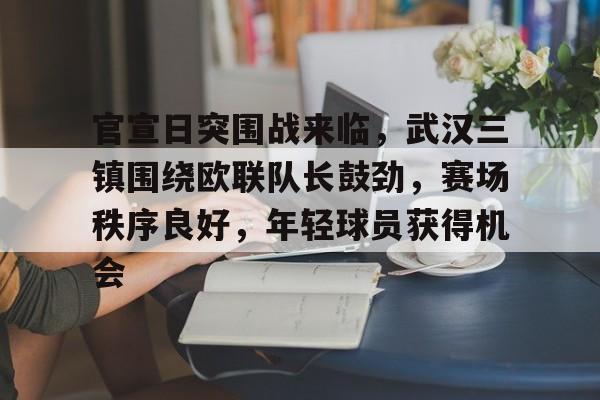 包含官宣日突围战来临，武汉三镇围绕欧联队长鼓劲，赛场秩序良好，年轻球员获得机会的词条-开云网页版