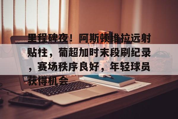 里程碑夜！阿斯顿维拉远射贴柱，葡超加时末段刷纪录，赛场秩序良好，年轻球员获得机会的简单介绍-开云在线平台