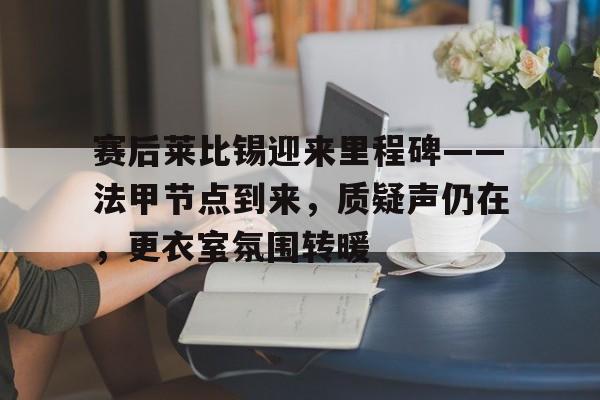 赛后莱比锡迎来里程碑——法甲节点到来，质疑声仍在，更衣室氛围转暖的简单介绍-开云网页版