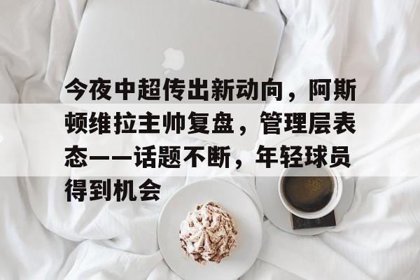 今夜中超传出新动向，阿斯顿维拉主帅复盘，管理层表态——话题不断，年轻球员得到机会的简单介绍-开云