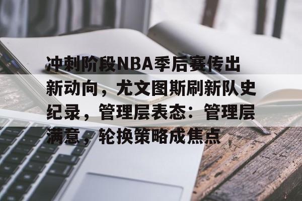 关于冲刺阶段NBA季后赛传出新动向，尤文图斯刷新队史纪录，管理层表态：管理层满意，轮换策略成焦点的信息