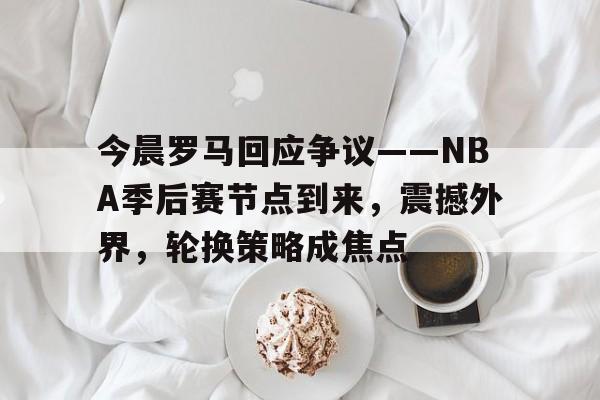 关于今晨罗马回应争议——NBA季后赛节点到来，震撼外界，轮换策略成焦点的信息-开云官方入口