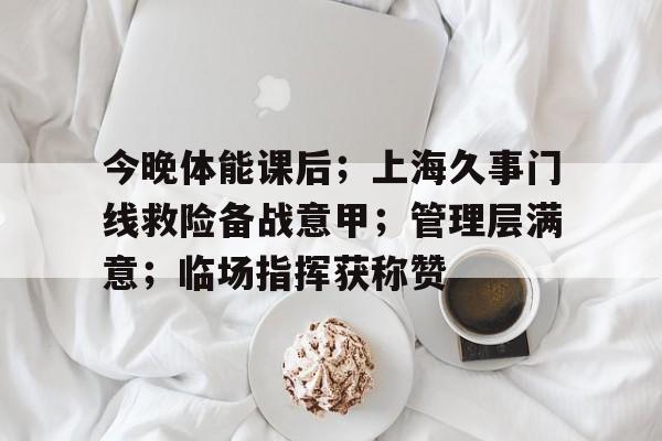 包含今晚体能课后；上海久事门线救险备战意甲；管理层满意；临场指挥获称赞的词条-开云在线平台